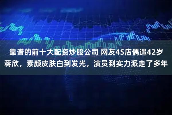 靠谱的前十大配资炒股公司 网友4S店偶遇42岁蒋欣，素颜皮肤白到发光，演员到实力派走了多年