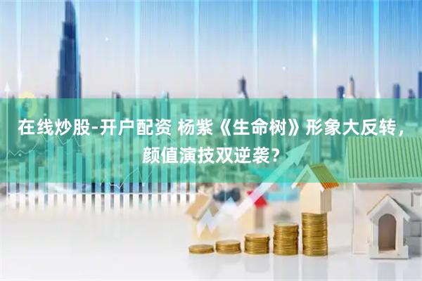 在线炒股-开户配资 杨紫《生命树》形象大反转，颜值演技双逆袭？