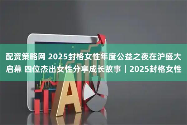 配资策略网 2025封格女性年度公益之夜在沪盛大启幕 四位杰出女性分享成长故事｜2025封格女性