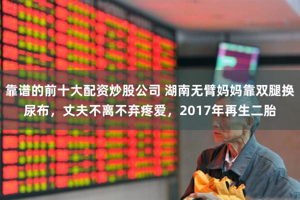 靠谱的前十大配资炒股公司 湖南无臂妈妈靠双腿换尿布，丈夫不离不弃疼爱，2017年再生二胎