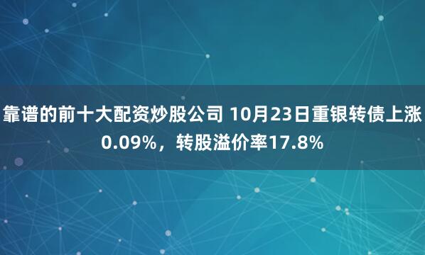 靠谱的前十大配资炒股公司 10月23日重银转债上涨0.09%，转股溢价率17.8%