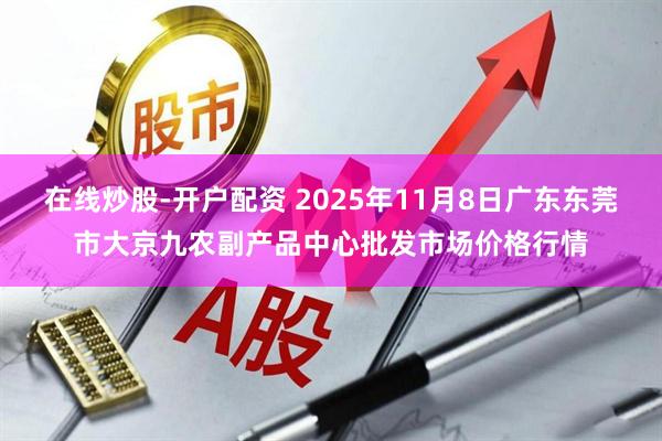 在线炒股-开户配资 2025年11月8日广东东莞市大京九农副产品中心批发市场价格行情
