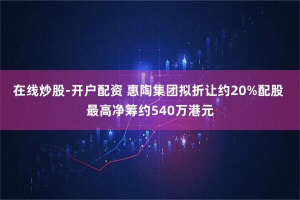 在线炒股-开户配资 惠陶集团拟折让约20%配股 最高净筹约540万港元