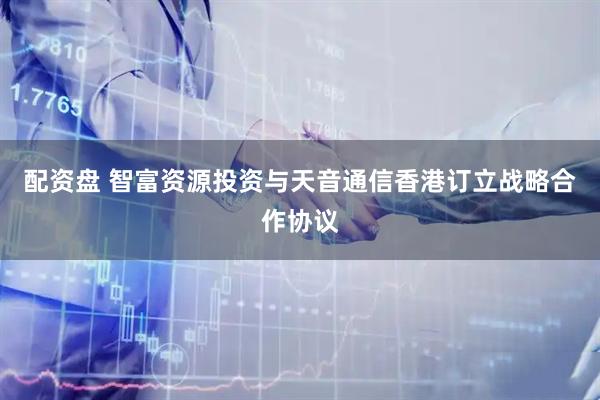 配资盘 智富资源投资与天音通信香港订立战略合作协议