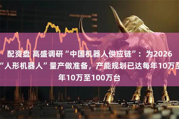 配资盘 高盛调研“中国机器人供应链”:为2026年下半年“人形机器人”量产做准备,产能规划已达每年10万至100万台