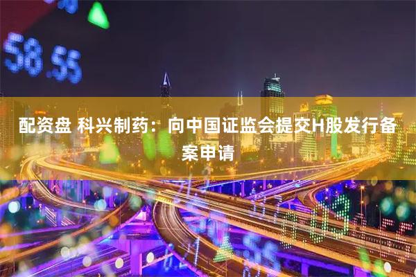 配资盘 科兴制药：向中国证监会提交H股发行备案申请