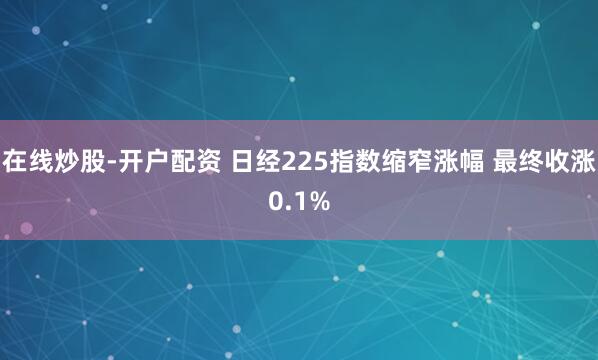 在线炒股-开户配资 日经225指数缩窄涨幅 最终收涨0.1%