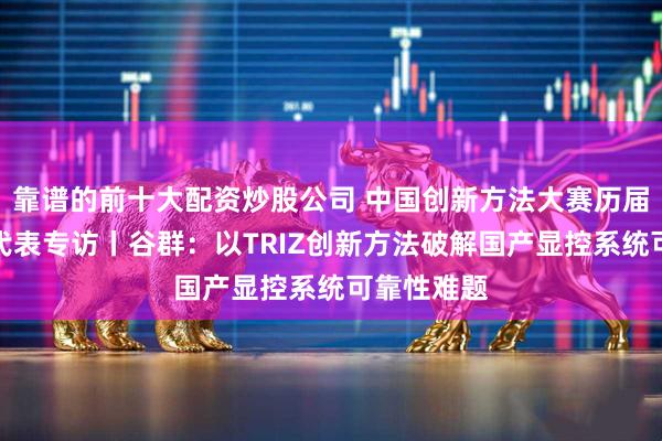 靠谱的前十大配资炒股公司 中国创新方法大赛历届金奖团队代表专访丨谷群：以TRIZ创新方法破解国产显控系统可靠性难题