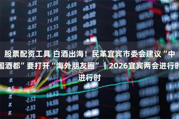 股票配资工具 白酒出海!民革宜宾市委会建议“中国酒都”要打开“海外朋友圈”|2026宜宾两会进行时