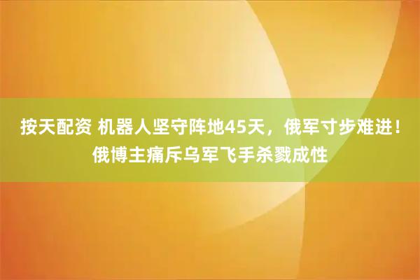 按天配资 机器人坚守阵地45天，俄军寸步难进！俄博主痛斥乌军飞手杀戮成性