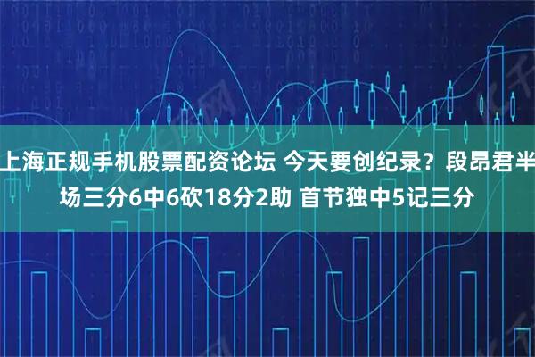 上海正规手机股票配资论坛 今天要创纪录？段昂君半场三分6中6砍18分2助 首节独中5记三分