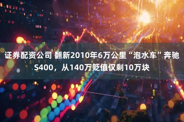 证券配资公司 翻新2010年6万公里“泡水车”奔驰S400，从140万贬值仅剩10万块