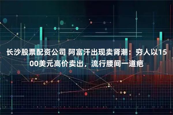 长沙股票配资公司 阿富汗出现卖肾潮：穷人以1500美元高价卖出，流行腰间一道疤