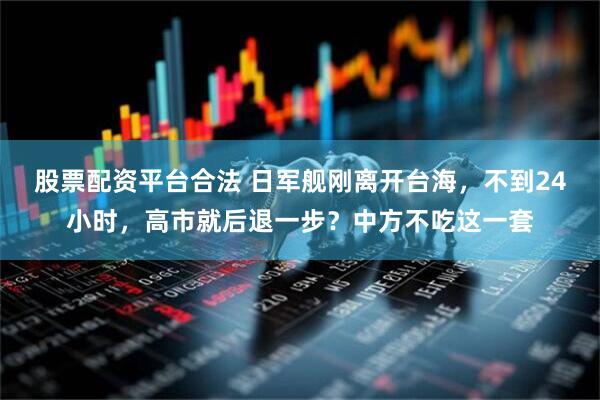 股票配资平台合法 日军舰刚离开台海，不到24小时，高市就后退一步？中方不吃这一套