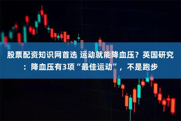 股票配资知识网首选 运动就能降血压？英国研究：降血压有3项“最佳运动”，不是跑步