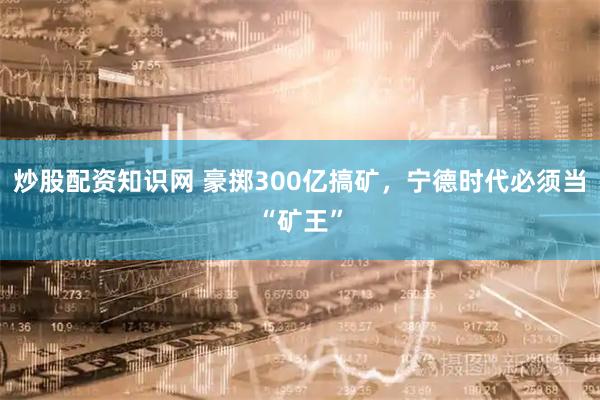 炒股配资知识网 豪掷300亿搞矿，宁德时代必须当“矿王”