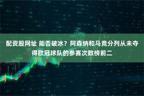 配资股网址 能否破冰？阿森纳和马竞分列从未夺得欧冠球队的参赛次数榜前二