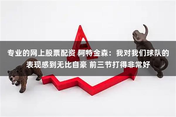 专业的网上股票配资 阿特金森：我对我们球队的表现感到无比自豪 前三节打得非常好