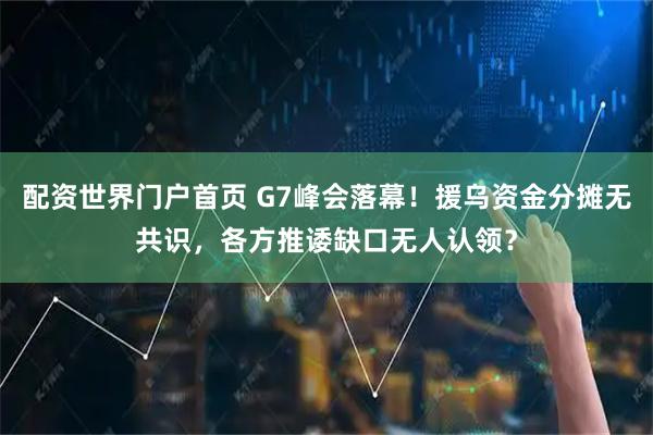 配资世界门户首页 G7峰会落幕!援乌资金分摊无共识,各方推诿缺口无人认领?