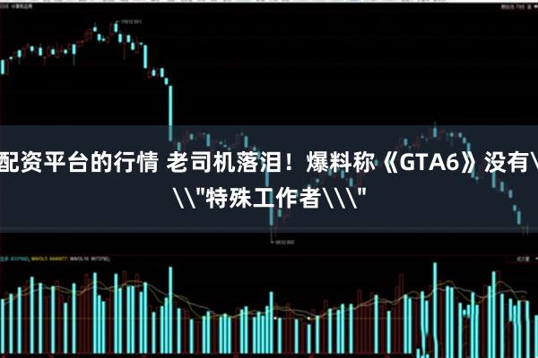 配资平台的行情 老司机落泪！爆料称《GTA6》没有\＂特殊工作者\＂