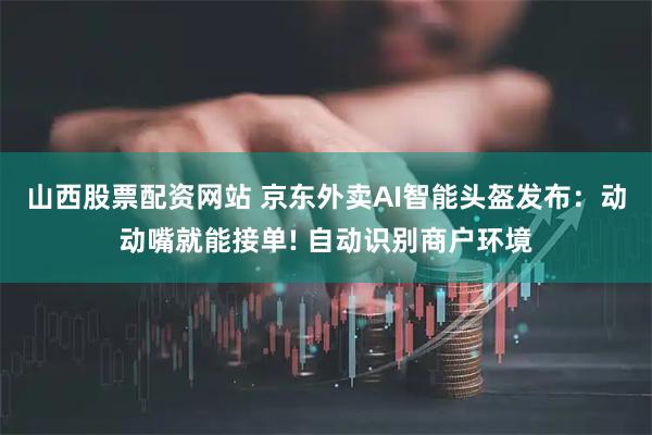 山西股票配资网站 京东外卖AI智能头盔发布：动动嘴就能接单! 自动识别商户环境